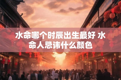 水命哪个时辰出生最好 水命人忌讳什么颜色