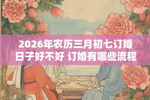 2026年农历三月初七订婚日子好不好 订婚有哪些流程
