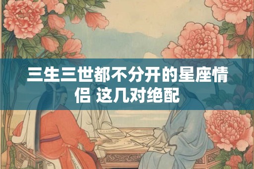 三生三世都不分开的星座情侣 这几对绝配