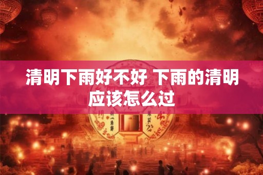 清明下雨好不好 下雨的清明应该怎么过 清明下雨好不好 下雨的清明应该怎么过