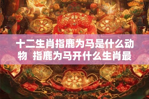 十二生肖指鹿为马是什么动物  指鹿为马开什么生肖最佳