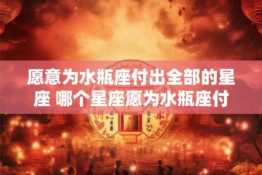 愿意为水瓶座付出全部的星座 哪个星座愿为水瓶座付出全部 愿意为水瓶座付出全部的星座 哪个星座愿为水瓶座付出全部