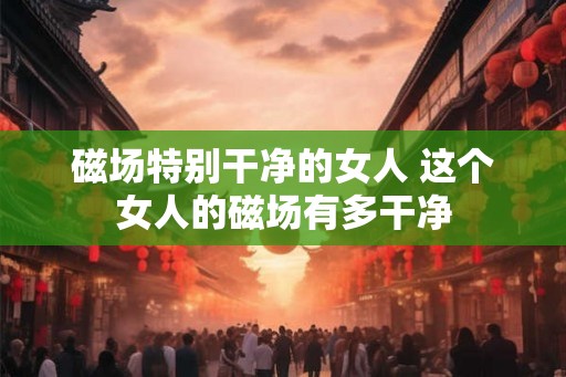 磁场特别干净的女人 这个女人的磁场有多干净