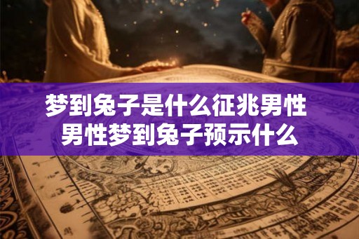 梦到兔子是什么征兆男性 男性梦到兔子预示什么