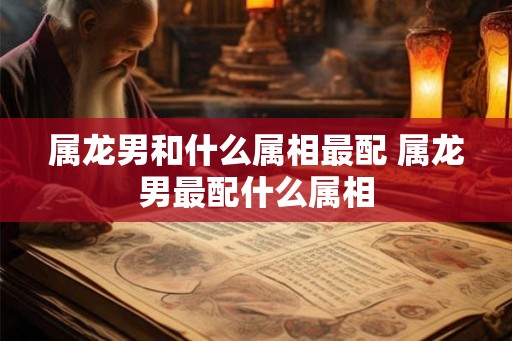属龙男和什么属相最配 属龙男最配什么属相
