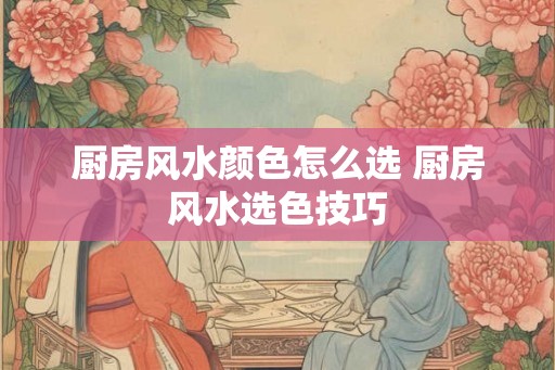 厨房风水颜色怎么选 厨房风水选色技巧 厨房风水颜色怎么选 厨房风水选色技巧