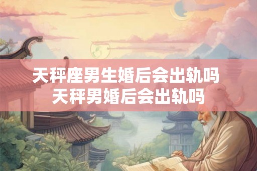 天秤座男生婚后会出轨吗 天秤男婚后会出轨吗 天秤座男生婚后会出轨吗 天秤男婚后会出轨吗