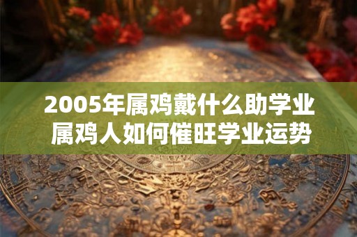 2005年属鸡戴什么助学业 属鸡人如何催旺学业运势 2005年属鸡戴什么助学业 属鸡人如何催旺学业运势