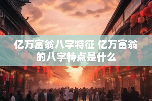 亿万富翁八字特征 亿万富翁的八字特点是什么 亿万富翁八字特征 亿万富翁的八字特点是什么