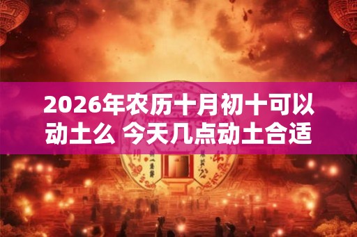2026年农历十月初十可以动土么 今天几点动土合适 2026年农历十月初十可以动土么 今天几点动土合适