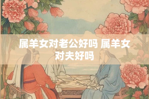 属羊女对老公好吗 属羊女对夫好吗