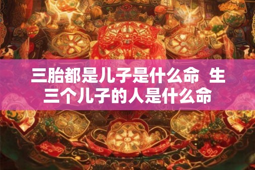 三胎都是儿子是什么命  生三个儿子的人是什么命