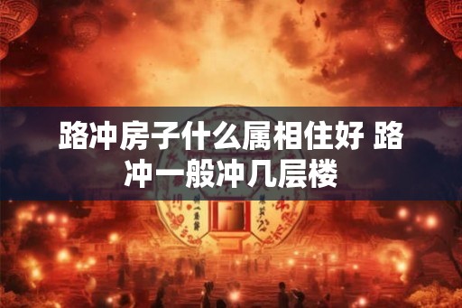 路冲房子什么属相住好 路冲一般冲几层楼