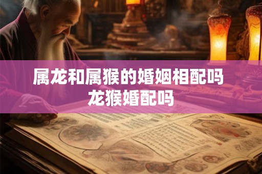 属龙和属猴的婚姻相配吗 龙猴婚配吗
