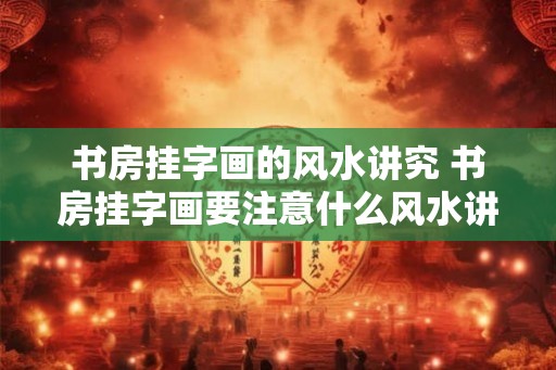 书房挂字画的风水讲究 书房挂字画要注意什么风水讲究