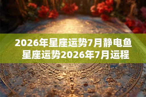 2026年星座运势7月静电鱼  星座运势2026年7月运程