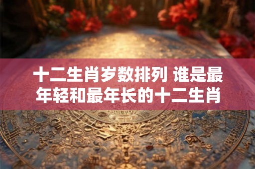 十二生肖岁数排列 谁是最年轻和最年长的十二生肖
