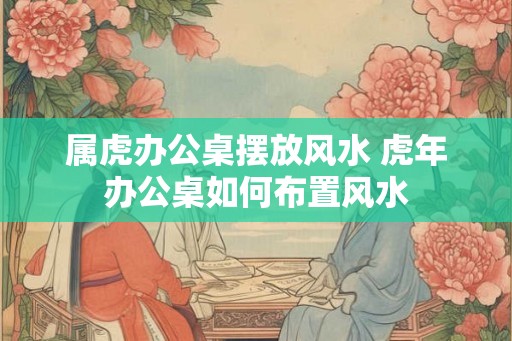 属虎办公桌摆放风水 虎年办公桌如何布置风水