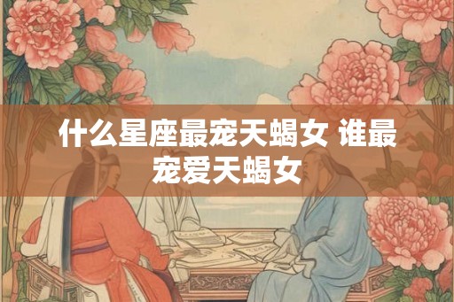 什么星座最宠天蝎女 谁最宠爱天蝎女