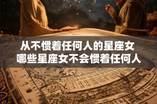 从不惯着任何人的星座女 哪些星座女不会惯着任何人