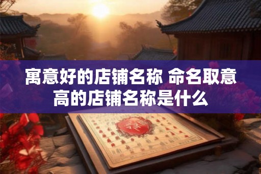 寓意好的店铺名称 命名取意高的店铺名称是什么