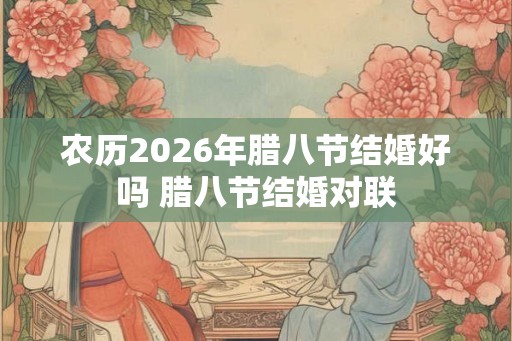 农历2026年腊八节结婚好吗 腊八节结婚对联