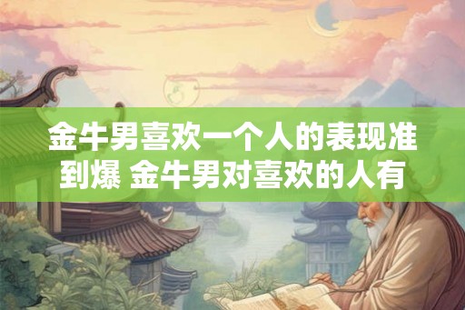 金牛男喜欢一个人的表现准到爆 金牛男对喜欢的人有哪些准确表现 金牛男喜欢一个人的表现准到爆 金牛男对喜欢的人有哪些准确表现