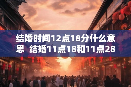 结婚时间12点18分什么意思  结婚11点18和11点28哪个好