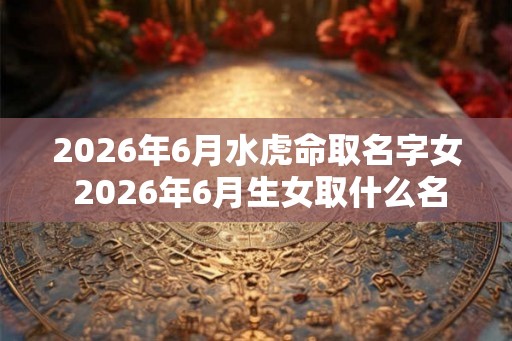 2026年6月水虎命取名字女 2026年6月生女取什么名字最适合水虎命 2026年6月水虎命取名字女 2026年6月生女取什么名字最适合水虎命