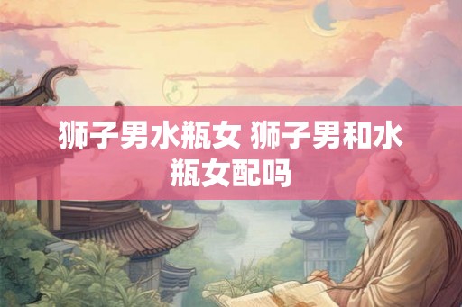 狮子男水瓶女 狮子男和水瓶女配吗