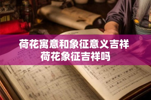 荷花寓意和象征意义吉祥 荷花象征吉祥吗 荷花寓意和象征意义吉祥 荷花象征吉祥吗