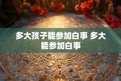 多大孩子能参加白事 多大能参加白事 多大孩子能参加白事 多大能参加白事