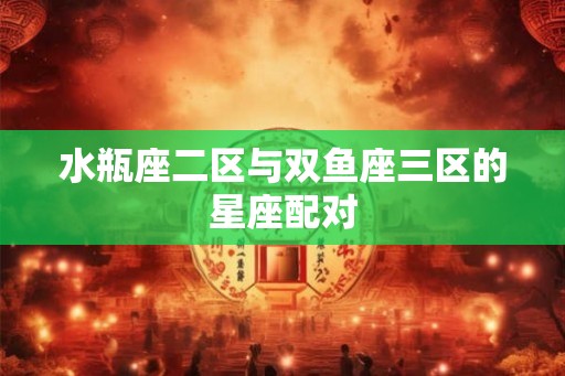 水瓶座二区与双鱼座三区的星座配对 水瓶座二区与双鱼座三区的星座配对