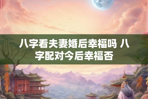 八字看夫妻婚后幸福吗 八字配对今后幸福否
