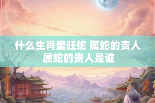什么生肖最旺蛇 属蛇的贵人 属蛇的贵人是谁