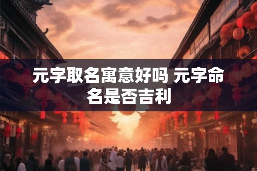 元字取名寓意好吗 元字命名是否吉利 元字取名寓意好吗 元字命名是否吉利