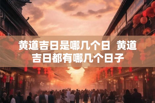 黄道吉日是哪几个日 黄道吉日都有哪几个日子 黄道吉日是哪几个日 黄道吉日都有哪几个日子