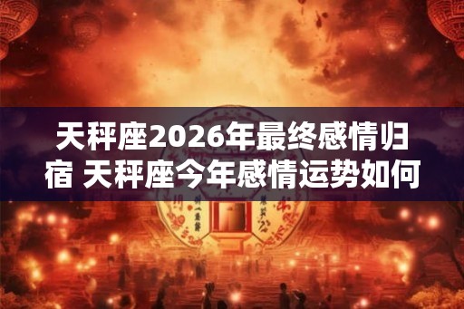 天秤座2026年最终感情归宿 天秤座今年感情运势如何
