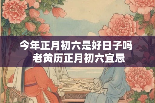 今年正月初六是好日子吗  老黄历正月初六宜忌