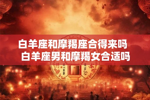 白羊座和摩羯座合得来吗  白羊座男和摩羯女合适吗