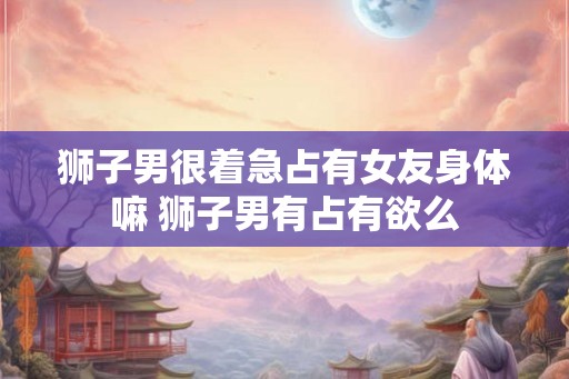 狮子男很着急占有女友身体嘛 狮子男有占有欲么