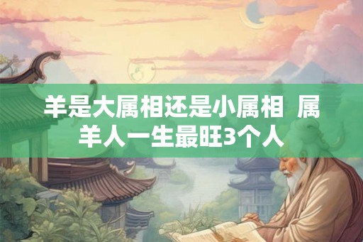 羊是大属相还是小属相  属羊人一生最旺3个人
