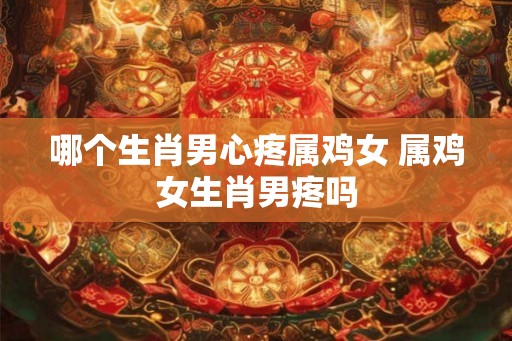 哪个生肖男心疼属鸡女 属鸡女生肖男疼吗