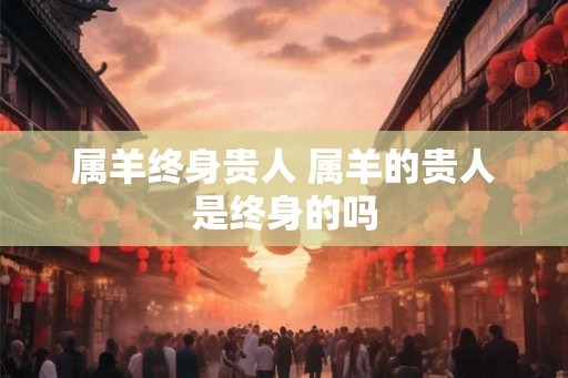 属羊终身贵人 属羊的贵人是终身的吗 属羊终身贵人 属羊的贵人是终身的吗