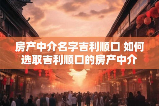 房产中介名字吉利顺口 如何选取吉利顺口的房产中介
