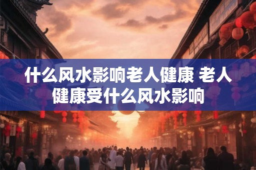 什么风水影响老人健康 老人健康受什么风水影响