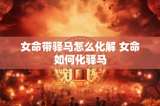 女命带驿马怎么化解 女命如何化驿马