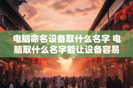 电脑命名设备取什么名字 电脑取什么名字能让设备容易辨识