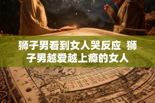 狮子男看到女人哭反应 狮子男越爱越上瘾的女人 狮子男看到女人哭反应 狮子男越爱越上瘾的女人