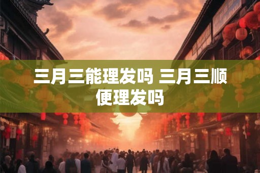 三月三能理发吗 三月三顺便理发吗 三月三能理发吗 三月三顺便理发吗